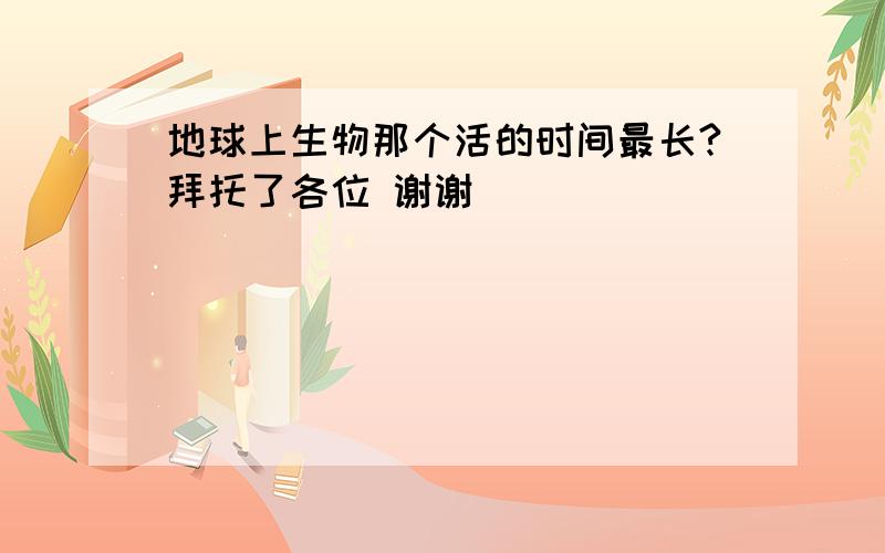 地球上生物那个活的时间最长?拜托了各位 谢谢