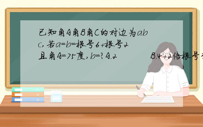 已知角A角B角C的对边为abc,若a=b=根号6+根号2且角A=75度,b=?A.2           B.4+2倍根号3         C.4-2倍根号3        D.根号6-根号2