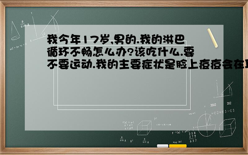 我今年17岁,男的.我的淋巴循环不畅怎么办?该吃什么.要不要运动.我的主要症状是脸上痘痘会在耳际、脖子和脸交界处产生痘痘,反复爆发在同一位置.已经几年了,我的其他地方没痘痘,就这个