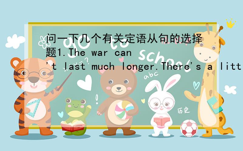 问一下几个有关定语从句的选择题1.The war can't last much longer.There's a little battle going on right now ought to preety well fix things.One way or the other.a.and b.on which c.when d.that2.it can't have escaped her notice for some ti