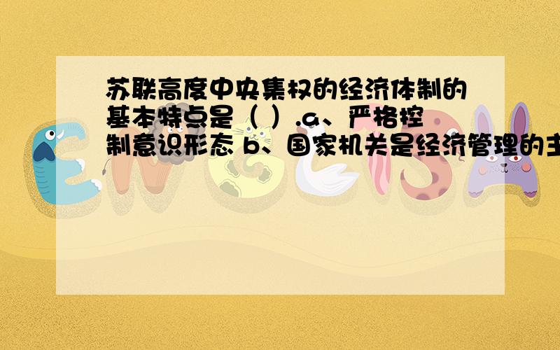 苏联高度中央集权的经济体制的基本特点是（ ）.a、严格控制意识形态 b、国家机关是经济管理的主体 c、