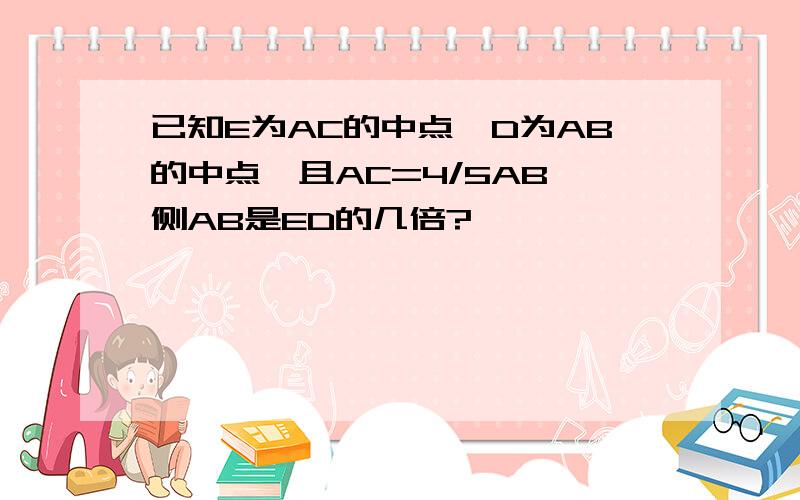 已知E为AC的中点,D为AB的中点,且AC=4/5AB,侧AB是ED的几倍?