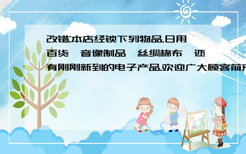 改错:本店经锁下列物品.日用百货、音像制品、丝绸棉布,还有刚刚新到的电子产品.欢迎广大顾客前来购买.改四处