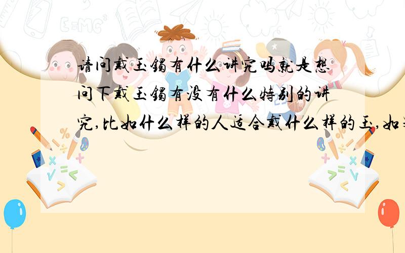 请问戴玉镯有什么讲究吗就是想问下戴玉镯有没有什么特别的讲究,比如什么样的人适合戴什么样的玉,如果戴了不适合的会不会有什么灾难的····前几天戴了个玉镯之后总感觉得事事不顺·