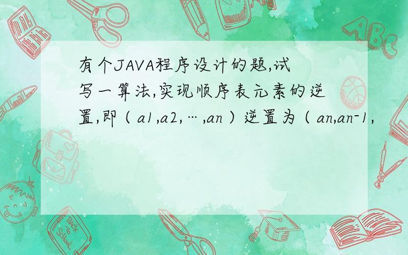 有个JAVA程序设计的题,试写一算法,实现顺序表元素的逆置,即 ( a1,a2,…,an ) 逆置为 ( an,an-1,