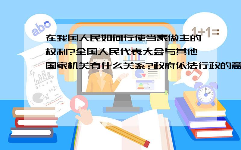 在我国人民如何行使当家做主的权利?全国人民代表大会与其他国家机关有什么关系?政府依法行政的意义是什么?如果政府不依法行政会发生什么?希望回答的全一点,