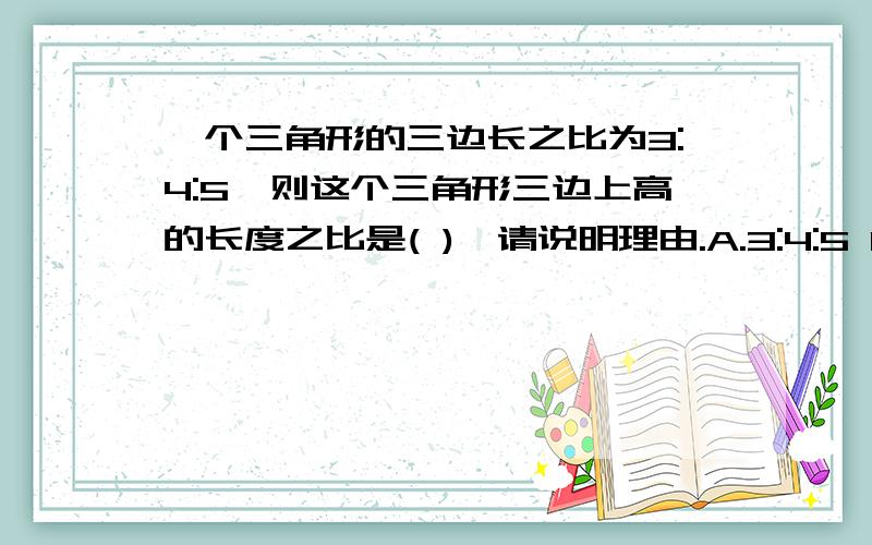 一个三角形的三边长之比为3:4:5,则这个三角形三边上高的长度之比是( ),请说明理由.A.3:4:5 B.5:4:3 C.20:15:12 D.10:8:2