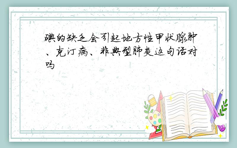 碘的缺乏会引起地方性甲状腺肿、克汀病、非典型肺炎这句话对吗