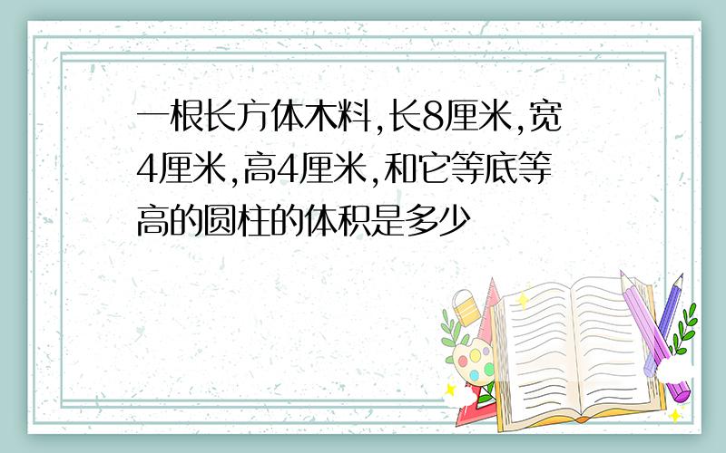 一根长方体木料,长8厘米,宽4厘米,高4厘米,和它等底等高的圆柱的体积是多少