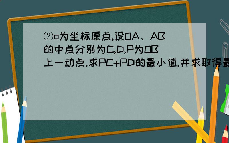 ⑵o为坐标原点,设OA、AB的中点分别为C,D,P为OB上一动点.求PC+PD的最小值.并求取得最小值时P点坐标.