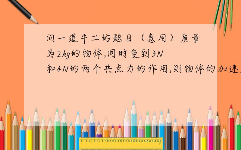 问一道牛二的题目（急用）质量为2kg的物体,同时受到3N和4N的两个共点力的作用,则物体的加速度大小可能是（ ）A.0.5m/s^2 B.2.5m/s^2 C.2m/s^2 D.4m/s^2