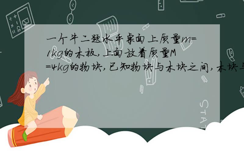 一个牛二题水平桌面上质量m=1kg的木板,上面放着质量M=4kg的物块,已知物块与木块之间,木块与桌面之间的动摩擦因数均为0.15 (1)至少要用多大的水平力拉木板,物块才会与木板分离?(2)如对木板