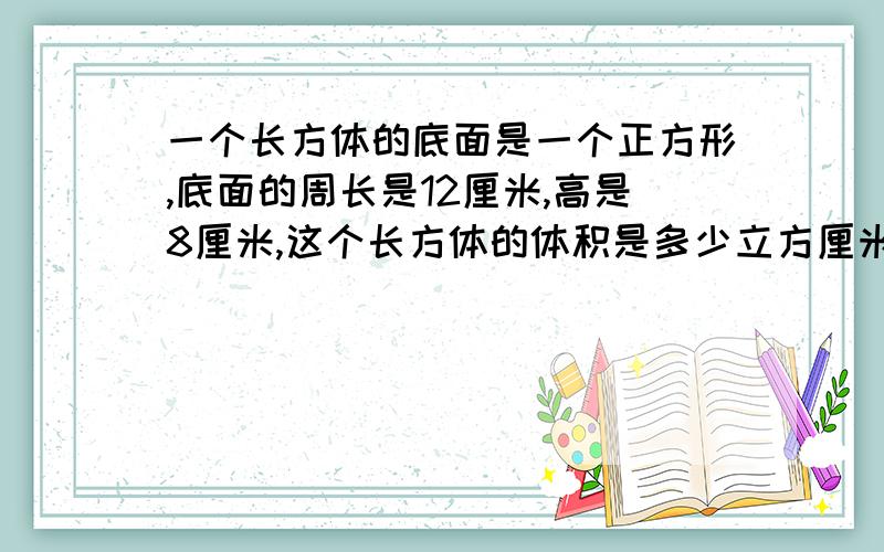 一个长方体的底面是一个正方形,底面的周长是12厘米,高是8厘米,这个长方体的体积是多少立方厘米?