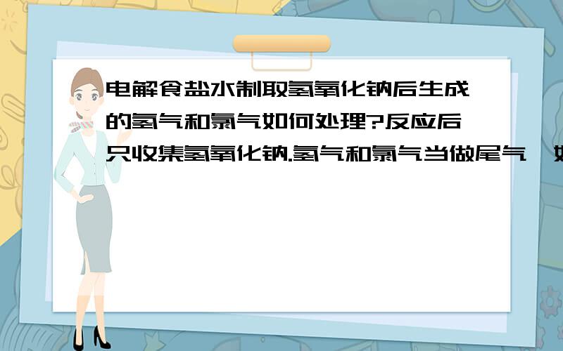 电解食盐水制取氢氧化钠后生成的氢气和氯气如何处理?反应后只收集氢氧化钠.氢气和氯气当做尾气,如何处理?