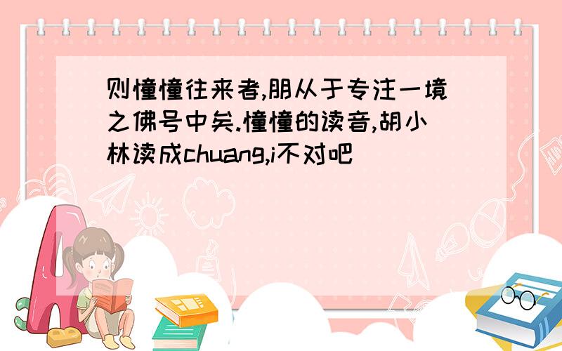 则憧憧往来者,朋从于专注一境之佛号中矣.憧憧的读音,胡小林读成chuang,i不对吧