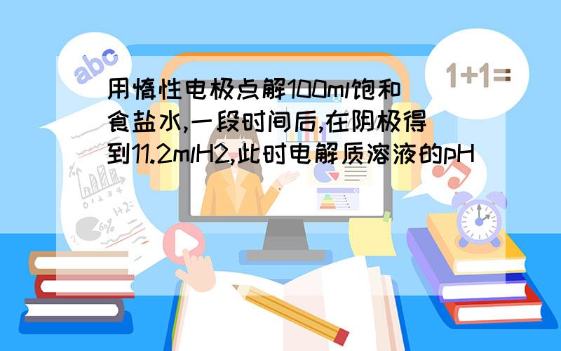 用惰性电极点解100ml饱和食盐水,一段时间后,在阴极得到11.2mlH2,此时电解质溶液的pH