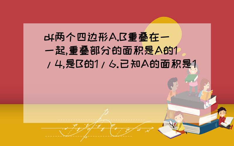 df两个四边形A.B重叠在一一起,重叠部分的面积是A的1/4,是B的1/6.已知A的面积是1