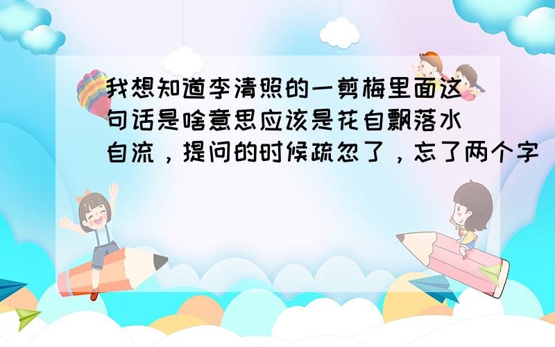 我想知道李清照的一剪梅里面这句话是啥意思应该是花自飘落水自流，提问的时候疏忽了，忘了两个字