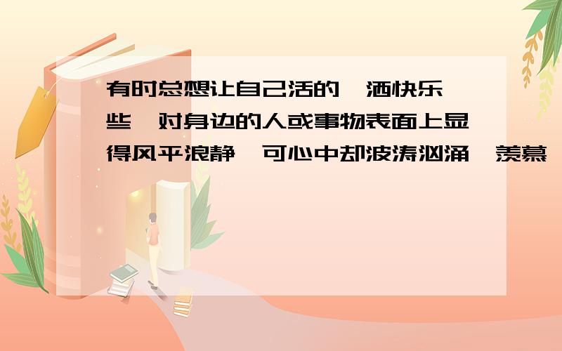 有时总想让自己活的潇洒快乐一些,对身边的人或事物表面上显得风平浪静,可心中却波涛汹涌,羡慕一些人的坦然,做自己的自己,可事实上又有谁能如此呢?人生总有太多的无奈和遗憾,因为这就