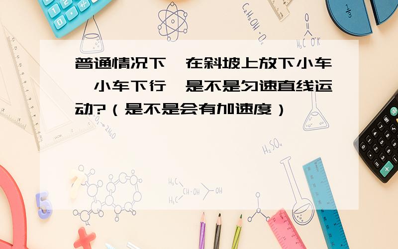 普通情况下,在斜坡上放下小车,小车下行,是不是匀速直线运动?（是不是会有加速度）