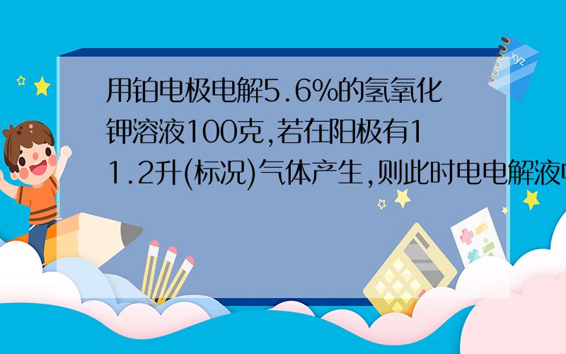 用铂电极电解5.6%的氢氧化钾溶液100克,若在阳极有11.2升(标况)气体产生,则此时电电解液中氢氧化钾的质量分数是