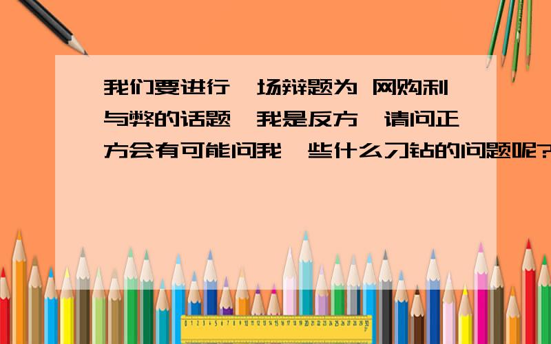 我们要进行一场辩题为 网购利与弊的话题,我是反方,请问正方会有可能问我一些什么刁钻的问题呢?