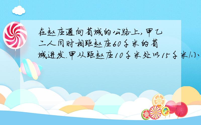 在赵庄通向省城的公路上,甲乙二人同时相距赵庄60千米的省城进发.甲从距赵庄10千米处以15千米/小时的速度骑自行车,乙从甲前方30千米处以5千米/小时的速度步行1.、分别求甲、乙二人与赵庄