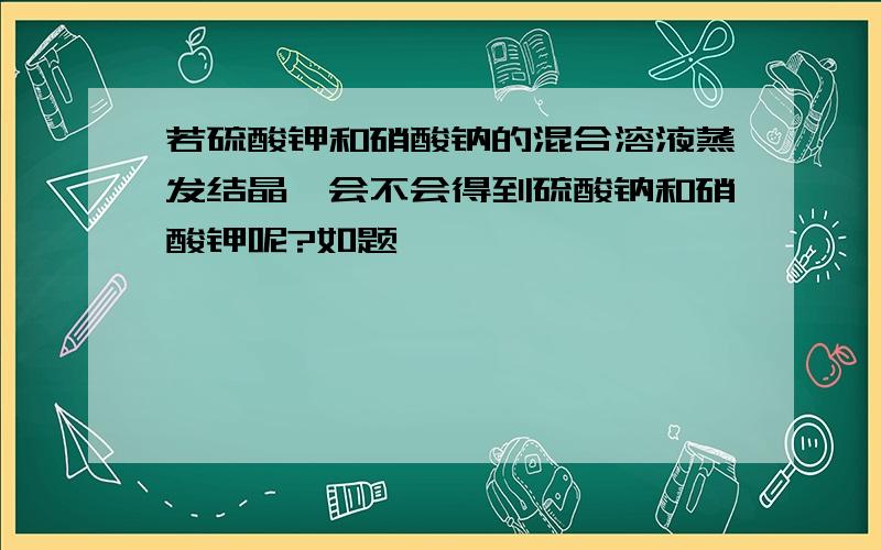 若硫酸钾和硝酸钠的混合溶液蒸发结晶,会不会得到硫酸钠和硝酸钾呢?如题