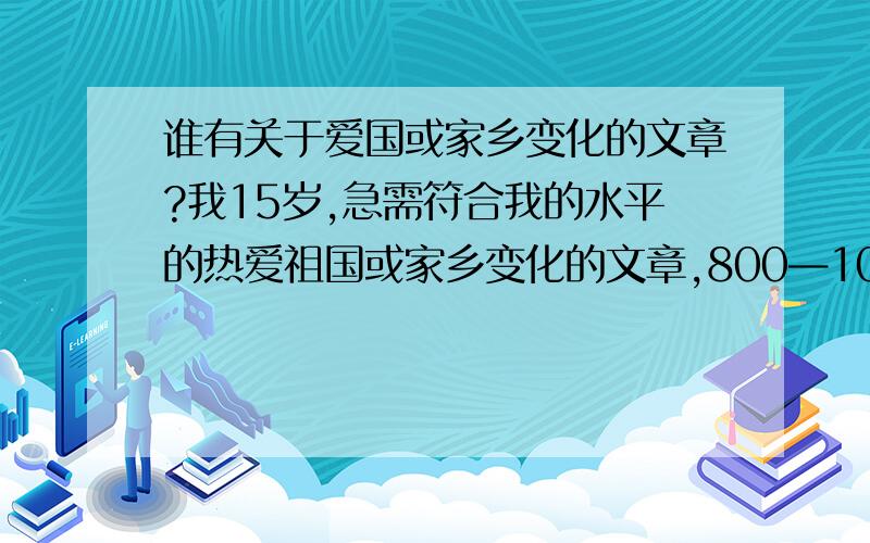 谁有关于爱国或家乡变化的文章?我15岁,急需符合我的水平的热爱祖国或家乡变化的文章,800—1000字的文章,我水平不是太好,不用问走走的.