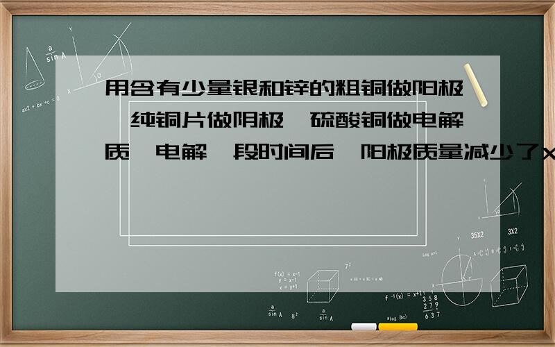 用含有少量银和锌的粗铜做阳极,纯铜片做阴极,硫酸铜做电解质,电解一段时间后,阳极质量减少了Xg,则A电解液质量增加了XgB阴极质量增加了XgC阴极质量增加了ag,a＞XD阴极质量增加了bg,b＜x