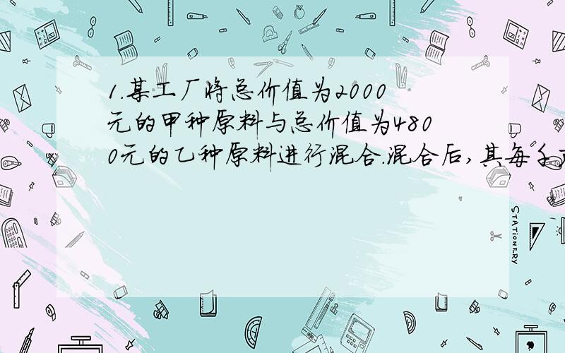 1.某工厂将总价值为2000元的甲种原料与总价值为4800元的乙种原料进行混合.混合后,其每千克的平均价格比原甲种原料每千克的价格低3元,比原乙种原料每千克的价格低3元,比原乙种原料每千克