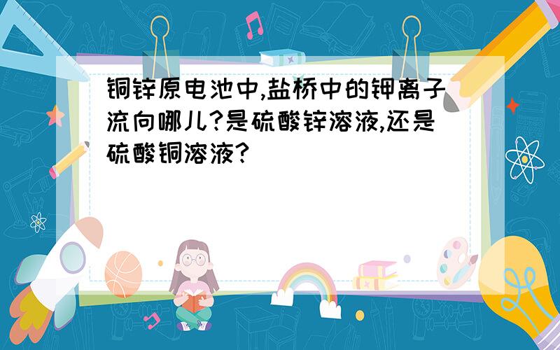 铜锌原电池中,盐桥中的钾离子流向哪儿?是硫酸锌溶液,还是硫酸铜溶液?