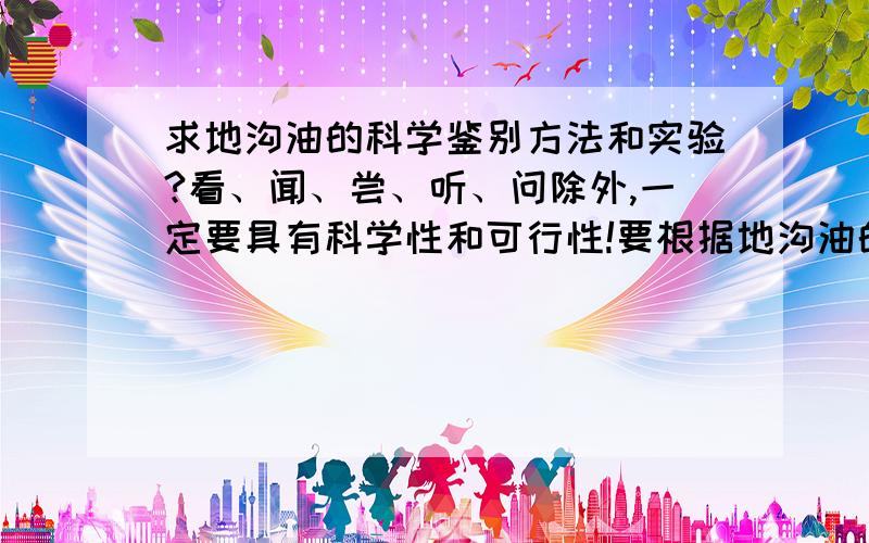 求地沟油的科学鉴别方法和实验?看、闻、尝、听、问除外,一定要具有科学性和可行性!要根据地沟油的普遍特性进行相关实验,希望实验道具比较普遍,就是能让大家在家里或者去饭店就可以