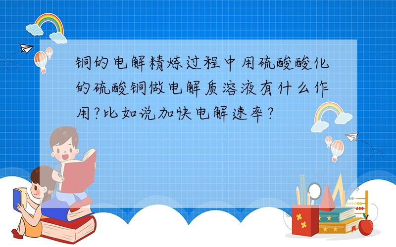 铜的电解精炼过程中用硫酸酸化的硫酸铜做电解质溶液有什么作用?比如说加快电解速率?