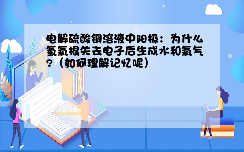 电解硫酸铜溶液中阳极：为什么氢氧根失去电子后生成水和氧气?（如何理解记忆呢）