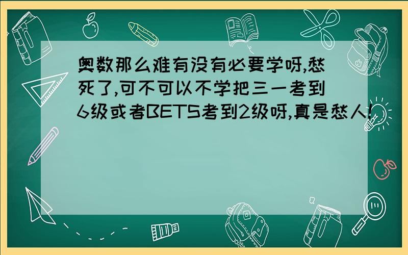 奥数那么难有没有必要学呀,愁死了,可不可以不学把三一考到6级或者BETS考到2级呀,真是愁人!