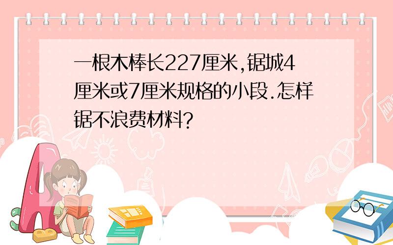 一根木棒长227厘米,锯城4厘米或7厘米规格的小段.怎样锯不浪费材料?