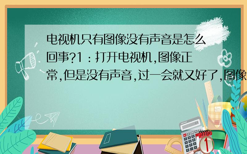 电视机只有图像没有声音是怎么回事?1：打开电视机,图像正常,但是没有声音,过一会就又好了,图像和声音都没有额问题了.2：有时候全都正常,但是过一会图像颜色明显变深变亮,有时候声音过