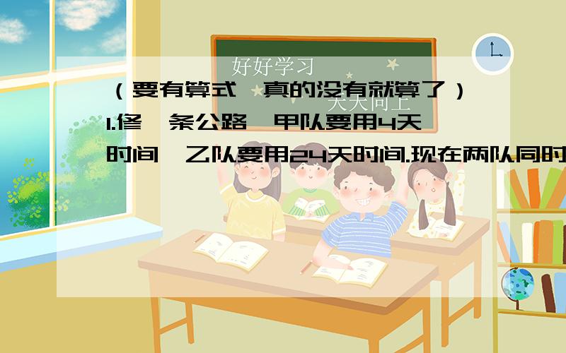 （要有算式,真的没有就算了）1.修一条公路,甲队要用4天时间,乙队要用24天时间.现在两队同时从两端开工,结果在距中点750米处相遇.这段公路长多少米?2.蓄水池有甲、乙两个进水管,单开甲管