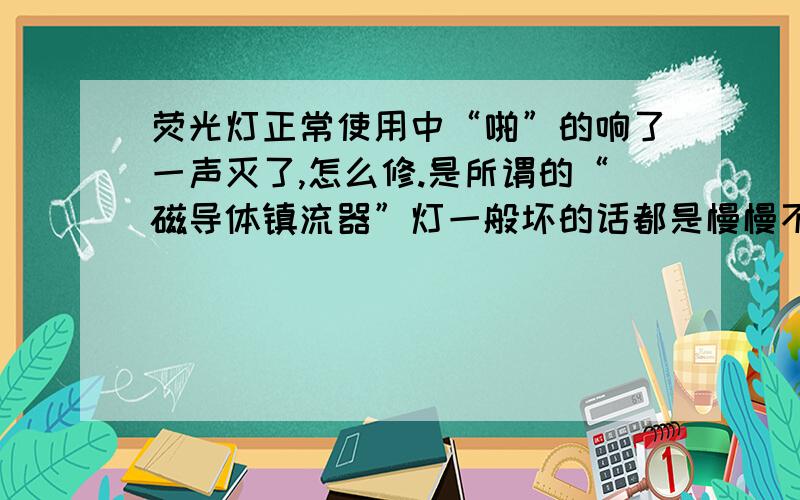 荧光灯正常使用中“啪”的响了一声灭了,怎么修.是所谓的“磁导体镇流器”灯一般坏的话都是慢慢不亮了,这一个是直接从完全正常变成不亮不想换了,灯用木螺钉上在房顶上,换起来太费劲