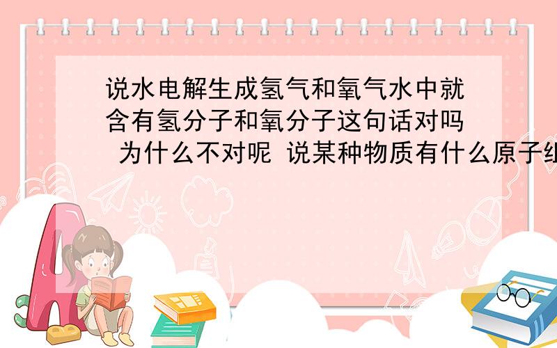 说水电解生成氢气和氧气水中就含有氢分子和氧分子这句话对吗 为什么不对呢 说某种物质有什么原子组成或什么分子组成总弄不清 谁给我仔细讲一下啊