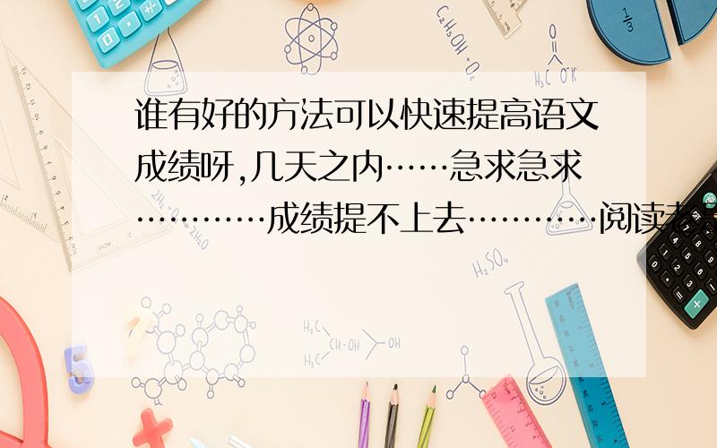 谁有好的方法可以快速提高语文成绩呀,几天之内……急求急求…………成绩提不上去…………阅读老是答不到重点,有撒好的妙招