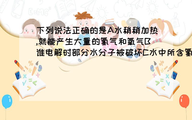 下列说法正确的是A水稍稍加热,就能产生大量的氢气和氧气B谁电解时部分水分子被破坏C水中所含氢气的体积是氧的2倍.D水是由两种不同的元素组成的,所以水是混合物