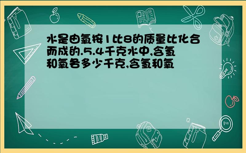 水是由氧按1比8的质量比化合而成的.5.4千克水中,含氢和氧各多少千克,含氢和氧