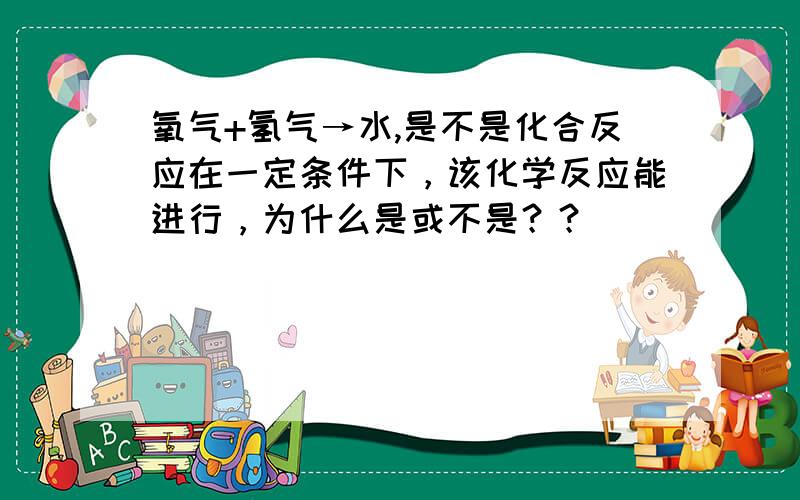 氧气+氢气→水,是不是化合反应在一定条件下，该化学反应能进行，为什么是或不是？？