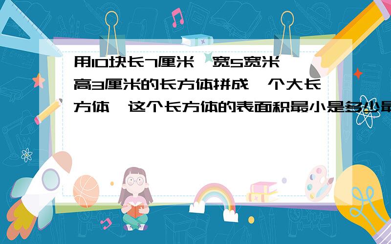 用10块长7厘米,宽5宽米,高3厘米的长方体拼成一个大长方体,这个长方体的表面积最小是多少最好能详细的解说