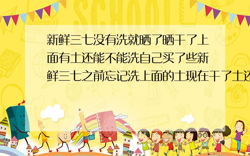 新鲜三七没有洗就晒了晒干了上面有土还能不能洗自己买了些新鲜三七之前忘记洗上面的土现在干了土还在上面请问有谁知道能不能洗的