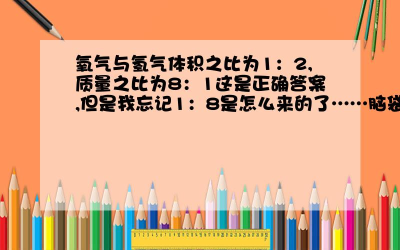 氧气与氢气体积之比为1：2,质量之比为8：1这是正确答案,但是我忘记1：8是怎么来的了……脑袋锈到了……不要从什么相对原子质量来解释.