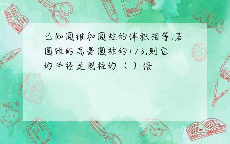 已知圆锥和圆柱的体积相等,若圆锥的高是圆柱的1/3,则它的半径是圆柱的（ ）倍