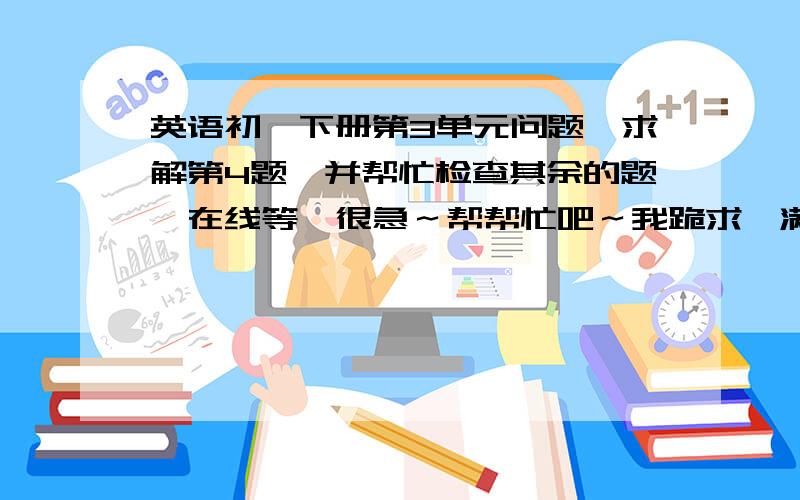 英语初一下册第3单元问题,求解第4题,并帮忙检查其余的题,在线等,很急～帮帮忙吧～我跪求,满意答案,我另送悬赏分!